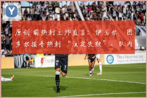 原创 前热刺主帅直言:伊戈尔・图多尔接手热刺 “注定失败”,队内氛围 “ toxic 至极”