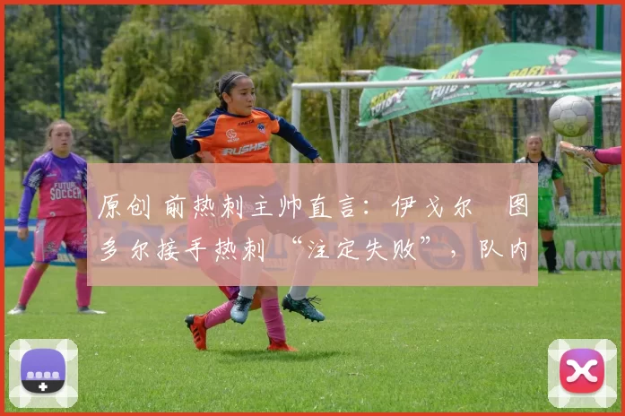 原创 前热刺主帅直言:伊戈尔・图多尔接手热刺 “注定失败”,队内氛围 “ toxic 至极”