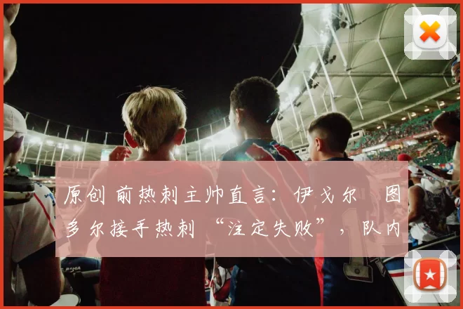 原创 前热刺主帅直言:伊戈尔・图多尔接手热刺 “注定失败”,队内氛围 “ toxic 至极”