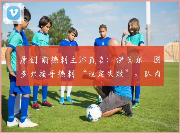 原创 前热刺主帅直言:伊戈尔・图多尔接手热刺 “注定失败”,队内氛围 “ toxic 至极”