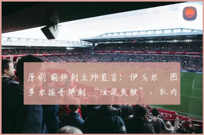 原创 前热刺主帅直言:伊戈尔・图多尔接手热刺 “注定失败”,队内氛围 “ toxic 至极”