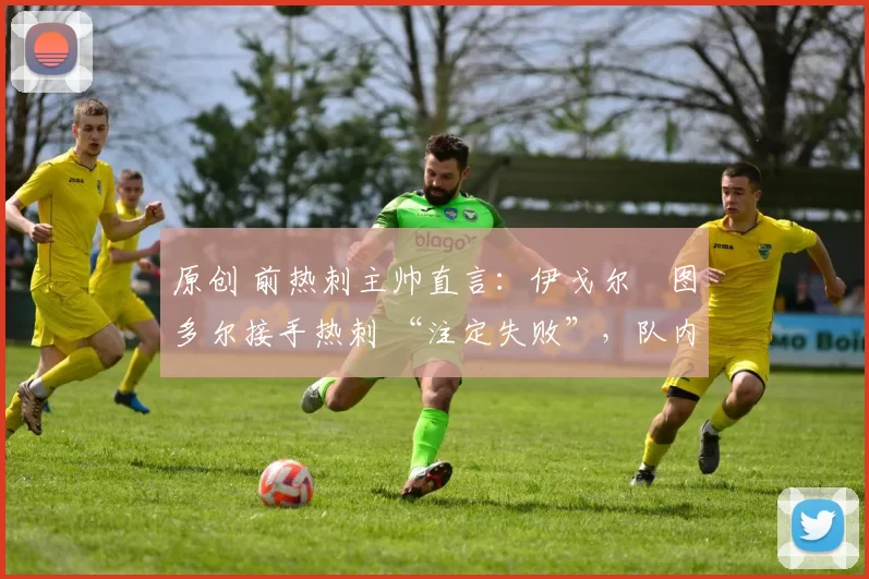 原创 前热刺主帅直言:伊戈尔・图多尔接手热刺 “注定失败”,队内氛围 “ toxic 至极”