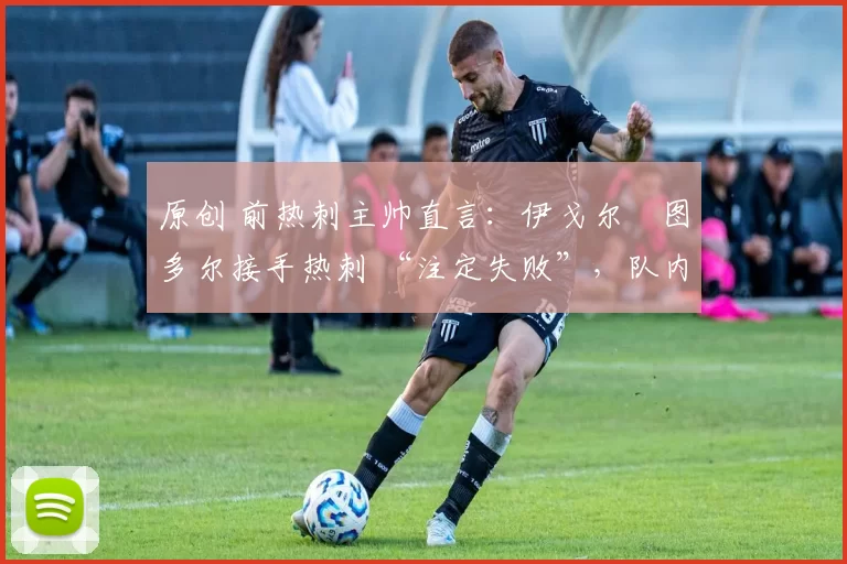 原创 前热刺主帅直言:伊戈尔・图多尔接手热刺 “注定失败”,队内氛围 “ toxic 至极”