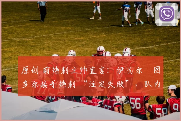 原创 前热刺主帅直言:伊戈尔・图多尔接手热刺 “注定失败”,队内氛围 “ toxic 至极”