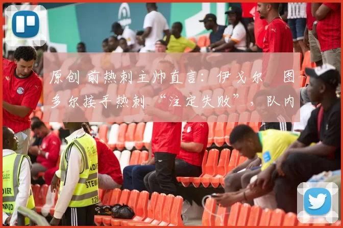 原创 前热刺主帅直言:伊戈尔・图多尔接手热刺 “注定失败”,队内氛围 “ toxic 至极”