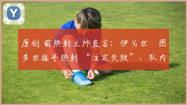 原创 前热刺主帅直言:伊戈尔・图多尔接手热刺 “注定失败”,队内氛围 “ toxic 至极”