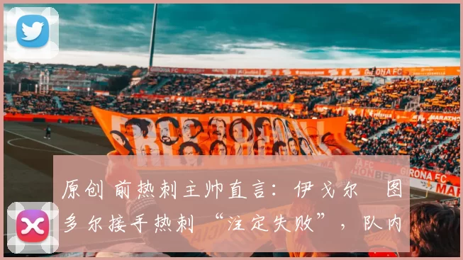 原创 前热刺主帅直言：伊戈尔・图多尔接手热刺 “注定失败”，队内氛围 “ toxic 至极”