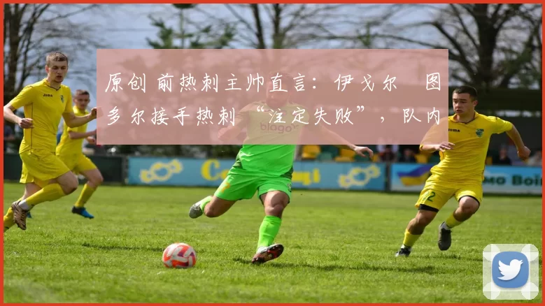 原创 前热刺主帅直言:伊戈尔・图多尔接手热刺 “注定失败”,队内氛围 “ toxic 至极”