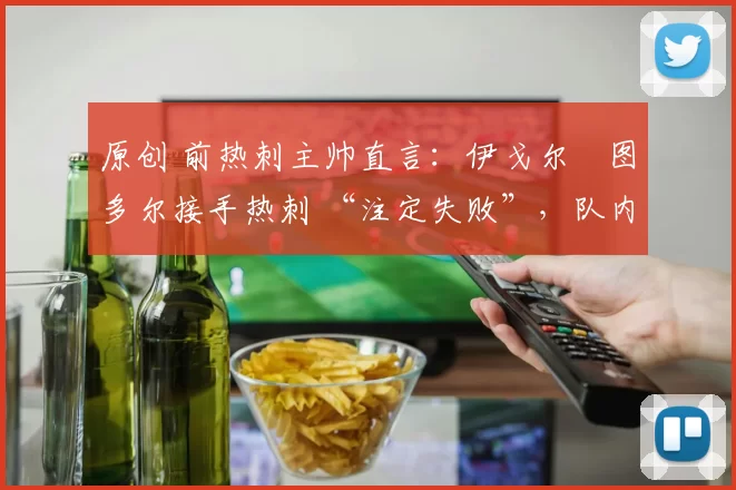 原创 前热刺主帅直言:伊戈尔・图多尔接手热刺 “注定失败”,队内氛围 “ toxic 至极”