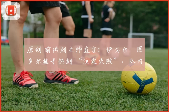 原创 前热刺主帅直言:伊戈尔・图多尔接手热刺 “注定失败”,队内氛围 “ toxic 至极”