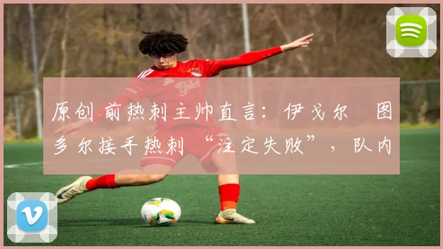 原创 前热刺主帅直言:伊戈尔・图多尔接手热刺 “注定失败”,队内氛围 “ toxic 至极”