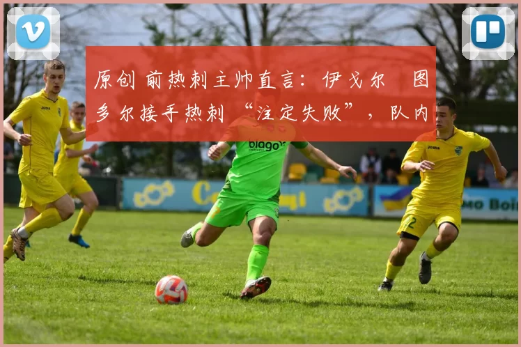 原创 前热刺主帅直言:伊戈尔・图多尔接手热刺 “注定失败”,队内氛围 “ toxic 至极”