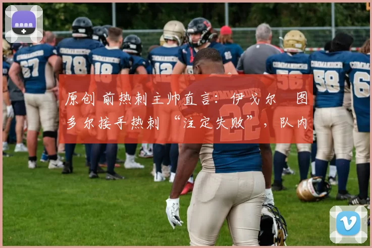 原创 前热刺主帅直言:伊戈尔・图多尔接手热刺 “注定失败”,队内氛围 “ toxic 至极”