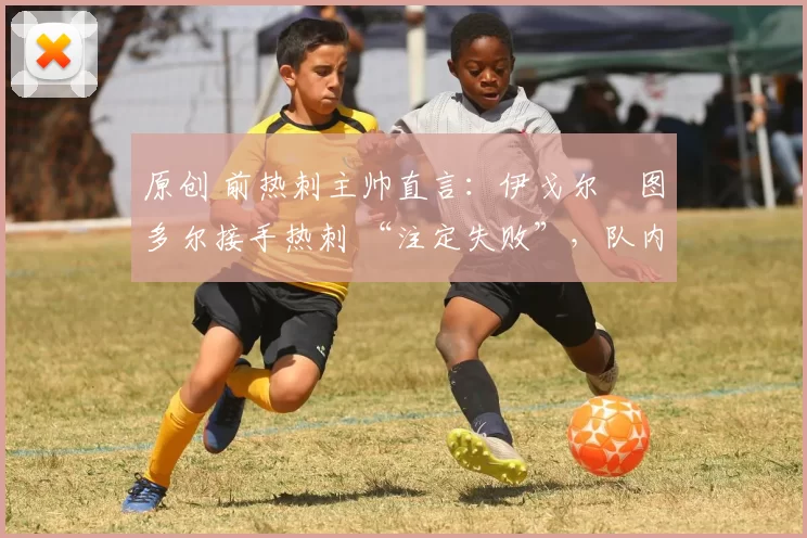 原创 前热刺主帅直言:伊戈尔・图多尔接手热刺 “注定失败”,队内氛围 “ toxic 至极”