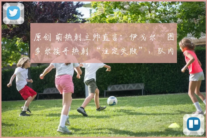 原创 前热刺主帅直言:伊戈尔・图多尔接手热刺 “注定失败”,队内氛围 “ toxic 至极”