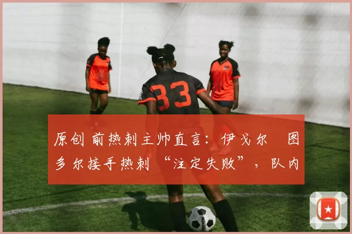 原创 前热刺主帅直言:伊戈尔・图多尔接手热刺 “注定失败”,队内氛围 “ toxic 至极”