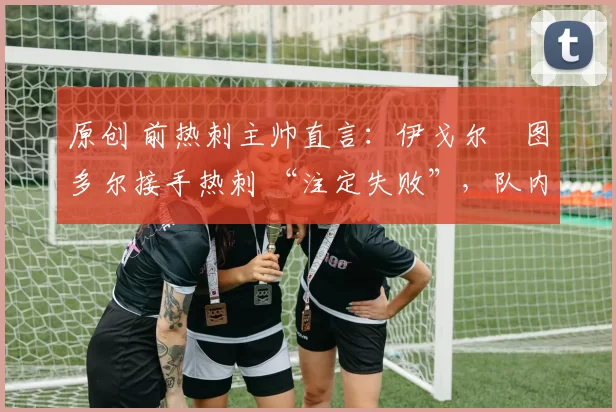 原创 前热刺主帅直言:伊戈尔・图多尔接手热刺 “注定失败”,队内氛围 “ toxic 至极”