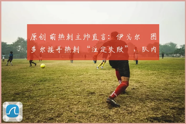 原创 前热刺主帅直言:伊戈尔・图多尔接手热刺 “注定失败”,队内氛围 “ toxic 至极”