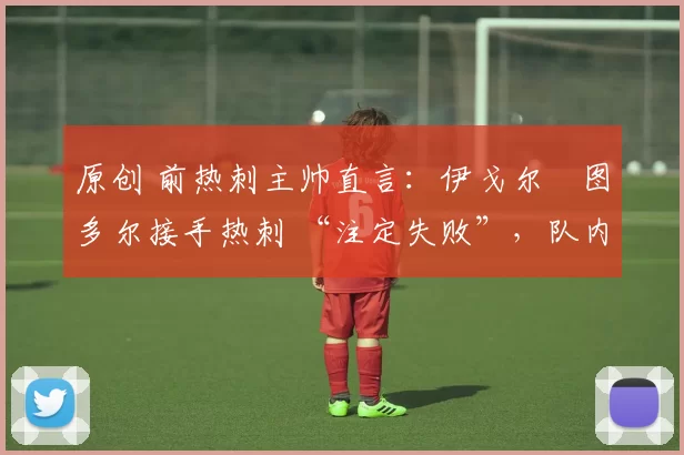 原创 前热刺主帅直言:伊戈尔・图多尔接手热刺 “注定失败”,队内氛围 “ toxic 至极”