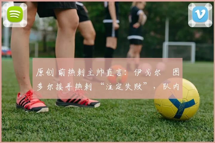 原创 前热刺主帅直言:伊戈尔・图多尔接手热刺 “注定失败”,队内氛围 “ toxic 至极”