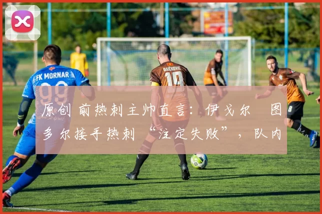 原创 前热刺主帅直言:伊戈尔・图多尔接手热刺 “注定失败”,队内氛围 “ toxic 至极”