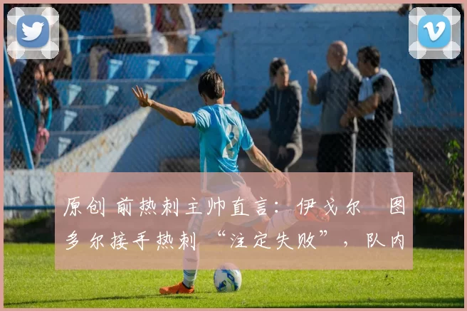原创 前热刺主帅直言：伊戈尔・图多尔接手热刺 “注定失败”，队内氛围 “ toxic 至极”