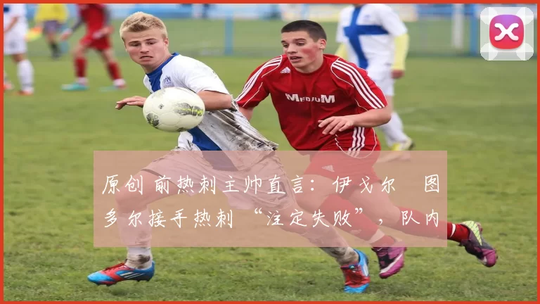 原创 前热刺主帅直言:伊戈尔・图多尔接手热刺 “注定失败”,队内氛围 “ toxic 至极”