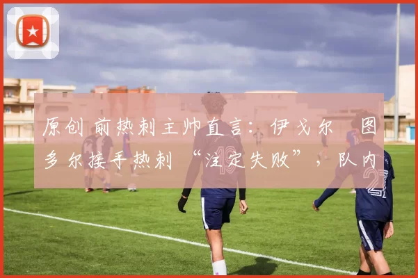 原创 前热刺主帅直言:伊戈尔・图多尔接手热刺 “注定失败”,队内氛围 “ toxic 至极”