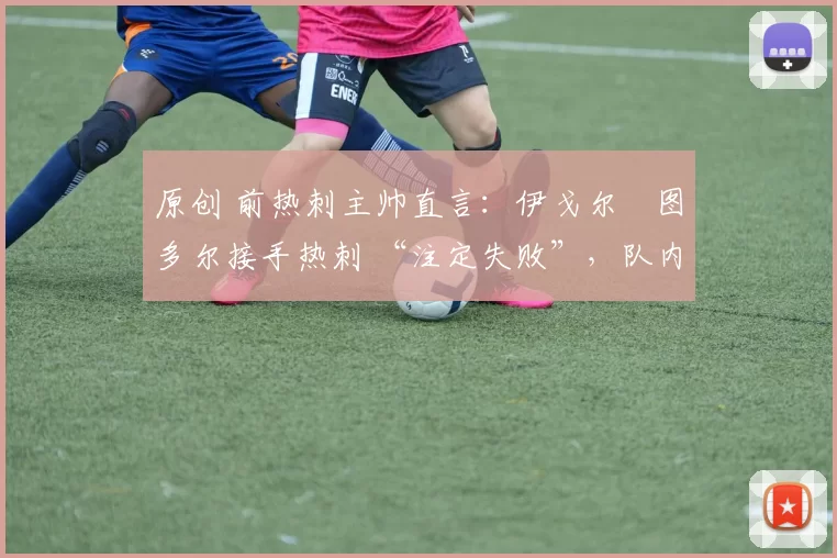 原创 前热刺主帅直言:伊戈尔・图多尔接手热刺 “注定失败”,队内氛围 “ toxic 至极”