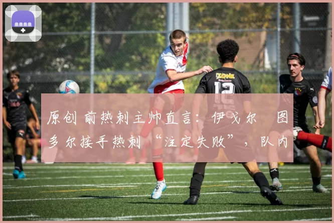 原创 前热刺主帅直言:伊戈尔・图多尔接手热刺 “注定失败”,队内氛围 “ toxic 至极”