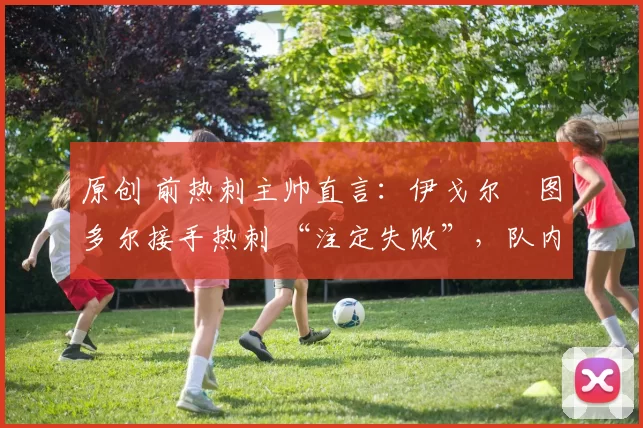 原创 前热刺主帅直言:伊戈尔・图多尔接手热刺 “注定失败”,队内氛围 “ toxic 至极”