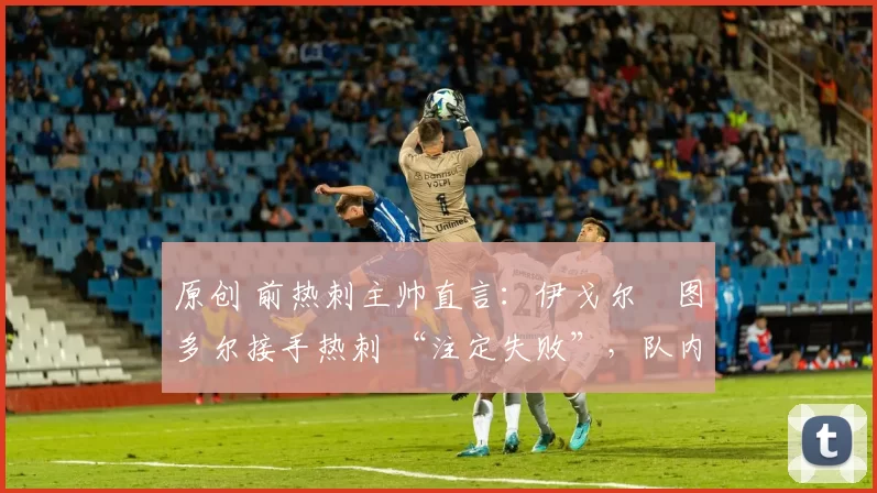 原创 前热刺主帅直言:伊戈尔・图多尔接手热刺 “注定失败”,队内氛围 “ toxic 至极”