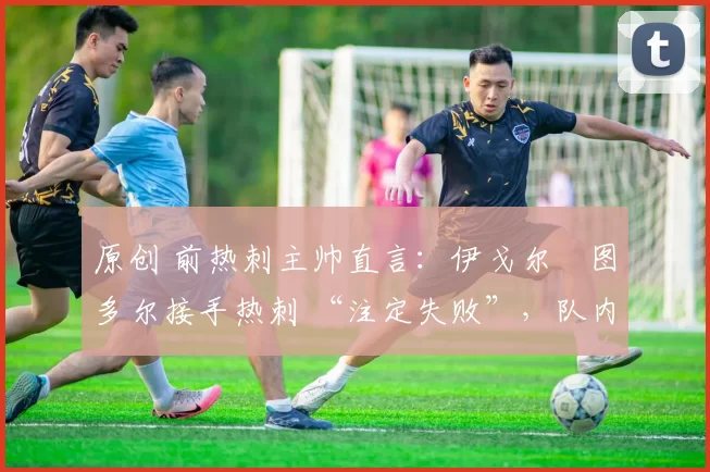 原创 前热刺主帅直言:伊戈尔・图多尔接手热刺 “注定失败”,队内氛围 “ toxic 至极”