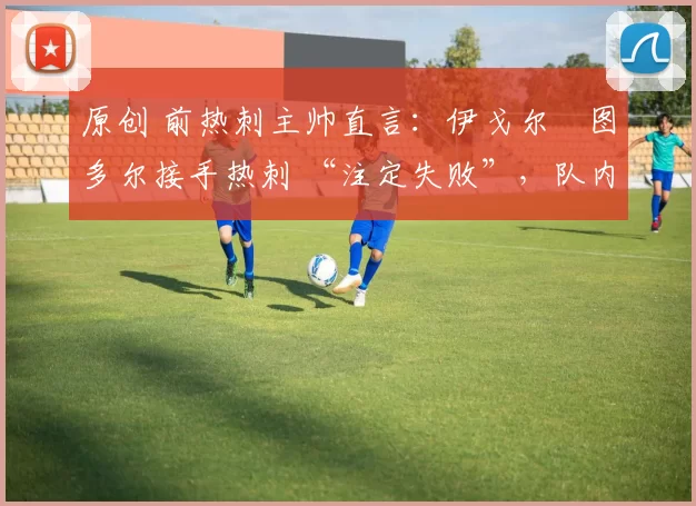 原创 前热刺主帅直言:伊戈尔・图多尔接手热刺 “注定失败”,队内氛围 “ toxic 至极”