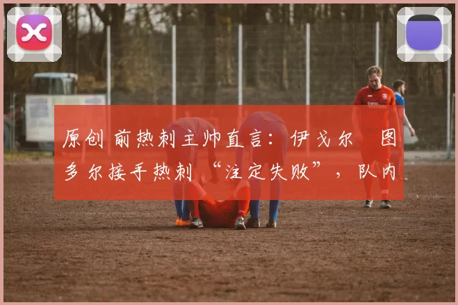 原创 前热刺主帅直言:伊戈尔・图多尔接手热刺 “注定失败”,队内氛围 “ toxic 至极”