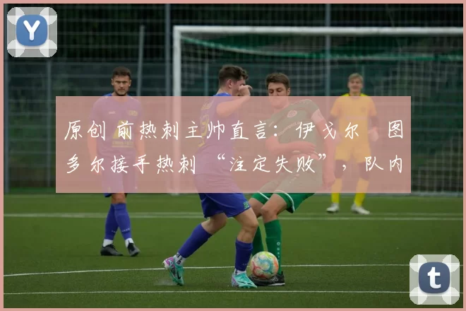 原创 前热刺主帅直言:伊戈尔・图多尔接手热刺 “注定失败”,队内氛围 “ toxic 至极”