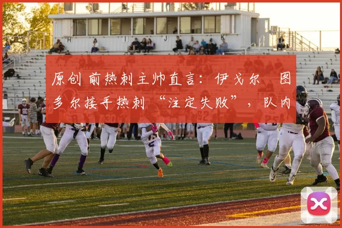 原创 前热刺主帅直言:伊戈尔・图多尔接手热刺 “注定失败”,队内氛围 “ toxic 至极”