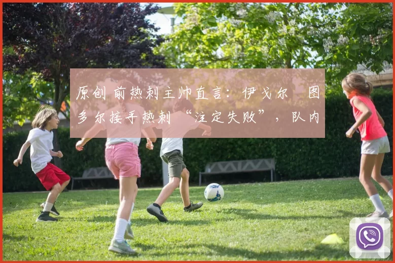 原创 前热刺主帅直言：伊戈尔・图多尔接手热刺 “注定失败”，队内氛围 “ toxic 至极”