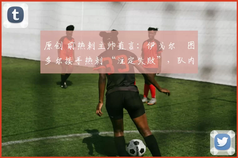 原创 前热刺主帅直言:伊戈尔・图多尔接手热刺 “注定失败”,队内氛围 “ toxic 至极”