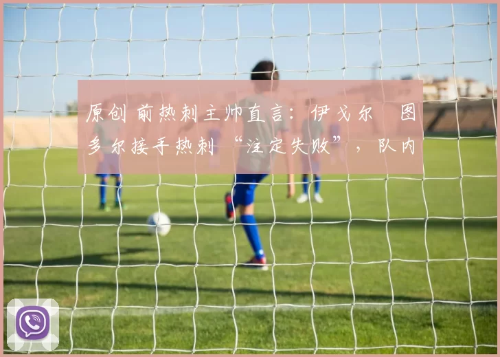 原创 前热刺主帅直言:伊戈尔・图多尔接手热刺 “注定失败”,队内氛围 “ toxic 至极”