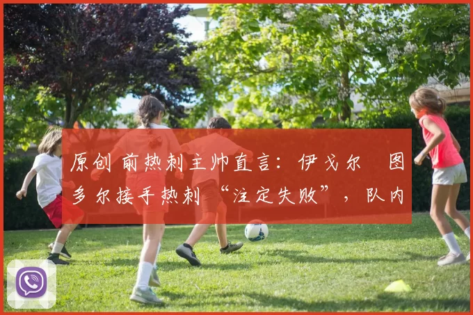 原创 前热刺主帅直言：伊戈尔・图多尔接手热刺 “注定失败”，队内氛围 “ toxic 至极”