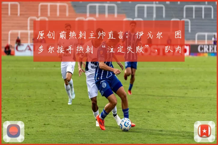 原创 前热刺主帅直言:伊戈尔・图多尔接手热刺 “注定失败”,队内氛围 “ toxic 至极”