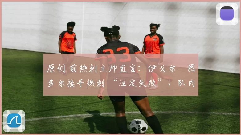 原创 前热刺主帅直言:伊戈尔・图多尔接手热刺 “注定失败”,队内氛围 “ toxic 至极”