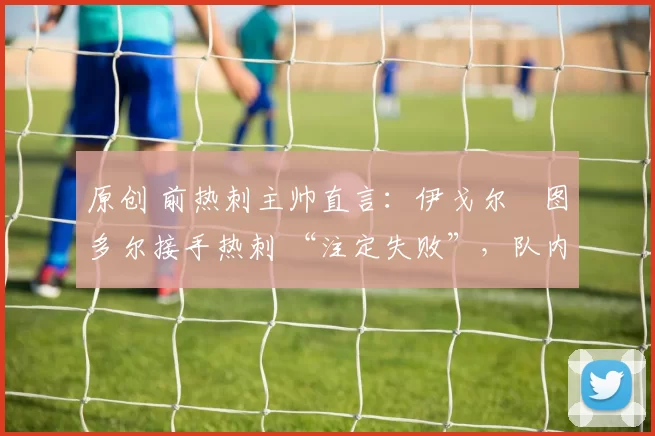 原创 前热刺主帅直言：伊戈尔・图多尔接手热刺 “注定失败”，队内氛围 “ toxic 至极”