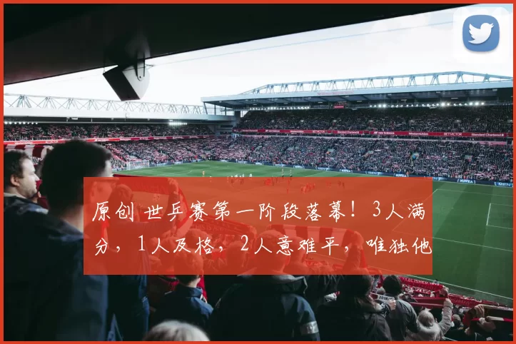 原创 世乒赛第一阶段落幕！3人满分，1人及格，2人意难平，唯独他被骂上热搜