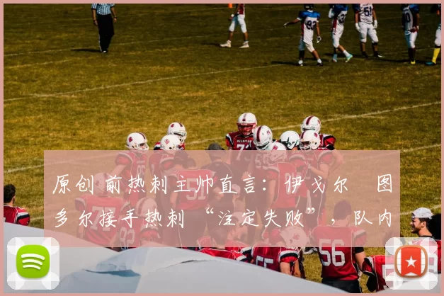 原创 前热刺主帅直言：伊戈尔・图多尔接手热刺 “注定失败”，队内氛围 “ toxic 至极”