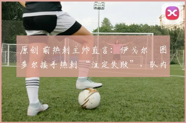 原创 前热刺主帅直言:伊戈尔・图多尔接手热刺 “注定失败”,队内氛围 “ toxic 至极”