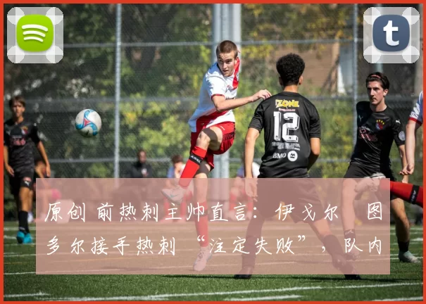 原创 前热刺主帅直言:伊戈尔・图多尔接手热刺 “注定失败”,队内氛围 “ toxic 至极”