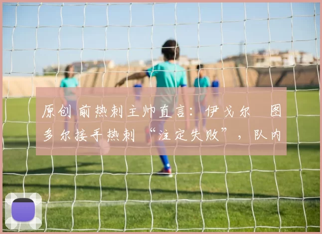 原创 前热刺主帅直言:伊戈尔・图多尔接手热刺 “注定失败”,队内氛围 “ toxic 至极”