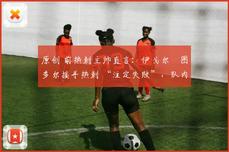 原创 前热刺主帅直言:伊戈尔・图多尔接手热刺 “注定失败”,队内氛围 “ toxic 至极”